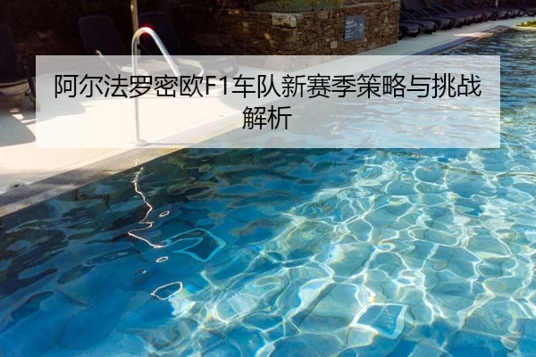 阿尔法罗密欧F1车队新赛季策略与挑战解析